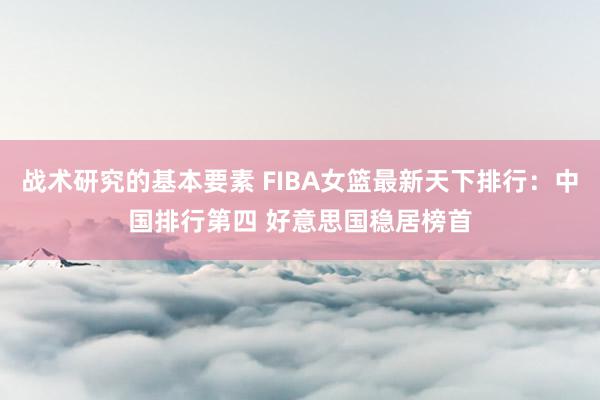 战术研究的基本要素 FIBA女篮最新天下排行：中国排行第四 好意思国稳居榜首