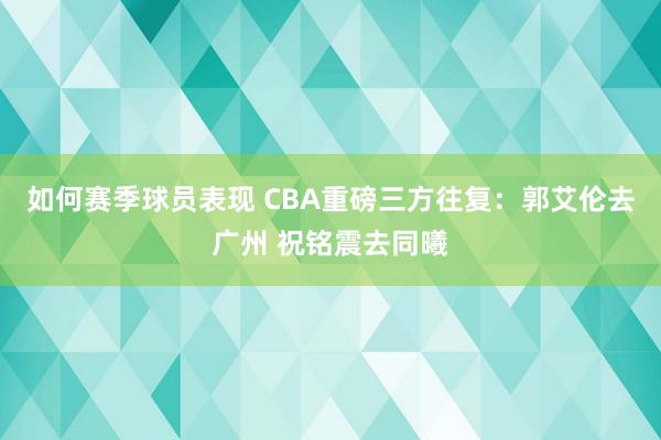 如何赛季球员表现 CBA重磅三方往复：郭艾伦去广州 祝铭震去同曦