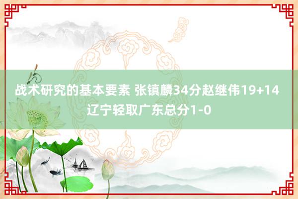 战术研究的基本要素 张镇麟34分赵继伟19+14 辽宁轻取广东总分1-0