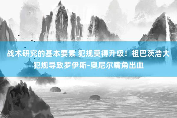 战术研究的基本要素 犯规莫得升级！祖巴茨浩大犯规导致罗伊斯-奥尼尔嘴角出血