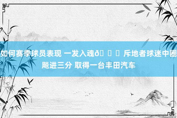 如何赛季球员表现 一发入魂🚗斥地者球迷中圈飚进三分 取得一台丰田汽车