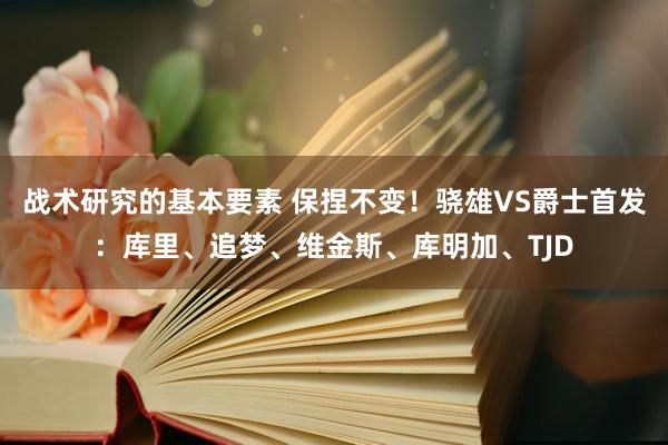 战术研究的基本要素 保捏不变！骁雄VS爵士首发：库里、追梦、维金斯、库明加、TJD