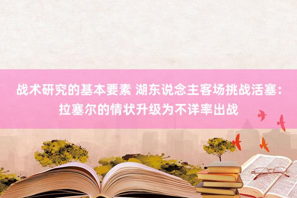 战术研究的基本要素 湖东说念主客场挑战活塞：拉塞尔的情状升级为不详率出战