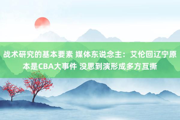 战术研究的基本要素 媒体东说念主：艾伦回辽宁原本是CBA大事件 没思到演形成多方互撕