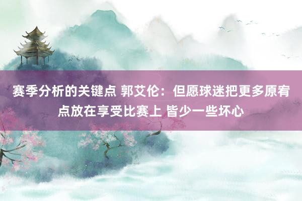 赛季分析的关键点 郭艾伦：但愿球迷把更多原宥点放在享受比赛上 皆少一些坏心