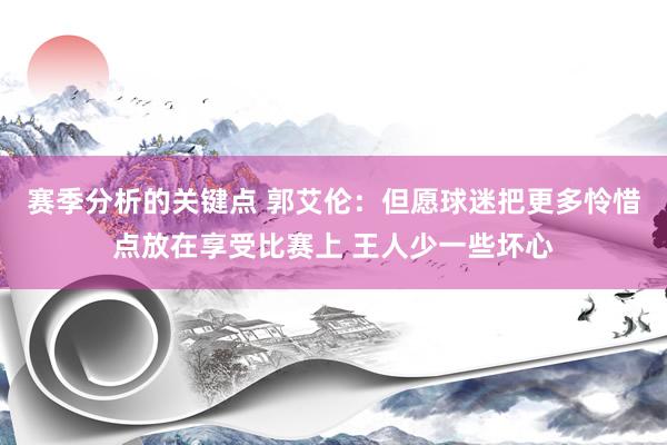 赛季分析的关键点 郭艾伦：但愿球迷把更多怜惜点放在享受比赛上 王人少一些坏心