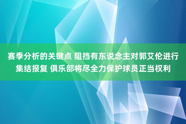 赛季分析的关键点 阻挡有东说念主对郭艾伦进行集结报复 俱乐部将尽全力保护球员正当权利