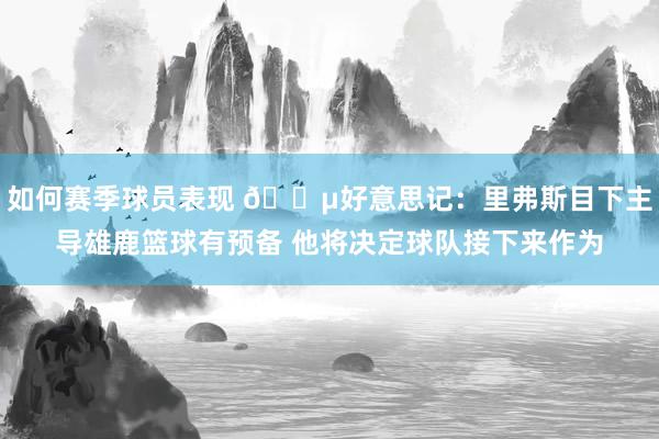 如何赛季球员表现 😵好意思记：里弗斯目下主导雄鹿篮球有预备 他将决定球队接下来作为