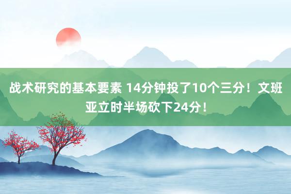 战术研究的基本要素 14分钟投了10个三分！文班亚立时半场砍下24分！