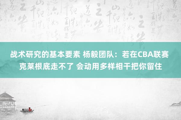 战术研究的基本要素 杨毅团队：若在CBA联赛 克莱根底走不了 会动用多样相干把你留住