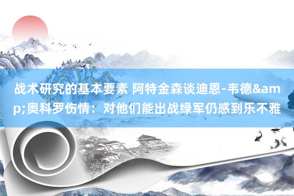 战术研究的基本要素 阿特金森谈迪恩-韦德&奥科罗伤情：对他们能出战绿军仍感到乐不雅