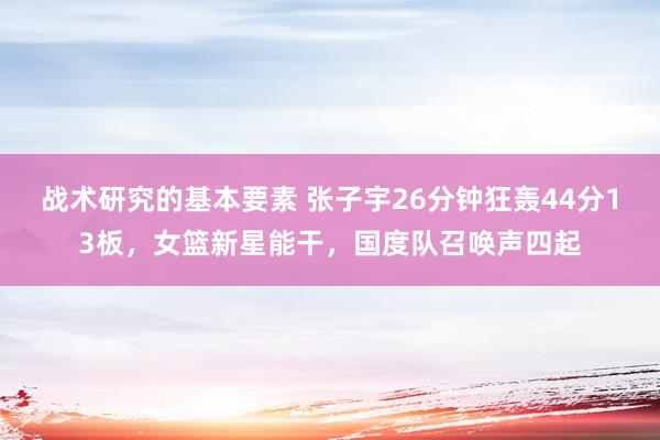 战术研究的基本要素 张子宇26分钟狂轰44分13板，女篮新星能干，国度队召唤声四起