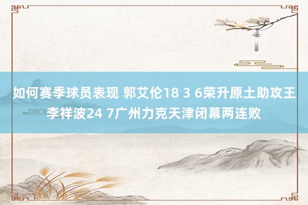 如何赛季球员表现 郭艾伦18 3 6荣升原土助攻王李祥波24 7广州力克天津闭幕两连败