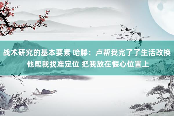 战术研究的基本要素 哈滕：卢帮我完了了生活改换 他帮我找准定位 把我放在惬心位置上