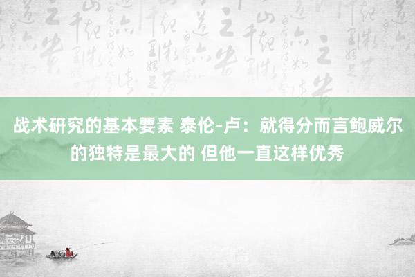 战术研究的基本要素 泰伦-卢：就得分而言鲍威尔的独特是最大的 但他一直这样优秀