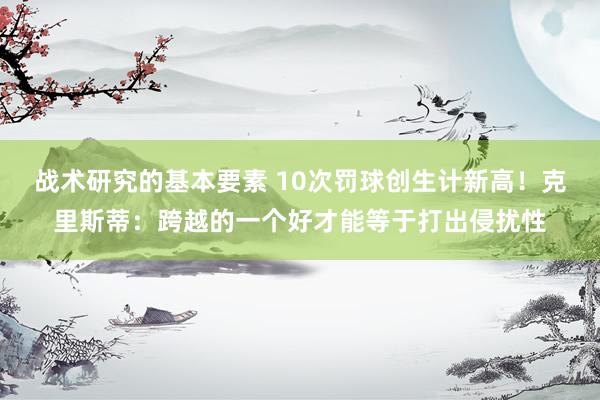 战术研究的基本要素 10次罚球创生计新高！克里斯蒂：跨越的一个好才能等于打出侵扰性