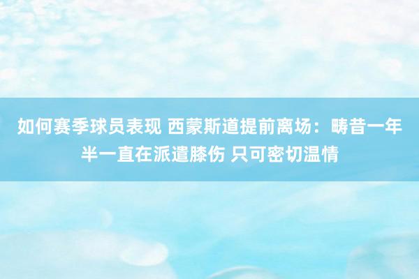 如何赛季球员表现 西蒙斯道提前离场：畴昔一年半一直在派遣膝伤 只可密切温情