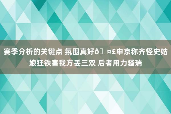 赛季分析的关键点 氛围真好🤣申京称齐怪史姑娘狂铁害我方丢三双 后者用力骚瑞