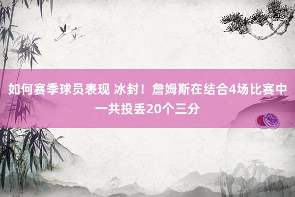 如何赛季球员表现 冰封！詹姆斯在结合4场比赛中一共投丢20个三分