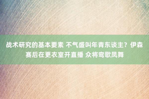 战术研究的基本要素 不气盛叫年青东谈主？伊森赛后在更衣室开直播 众将鸾歌凤舞