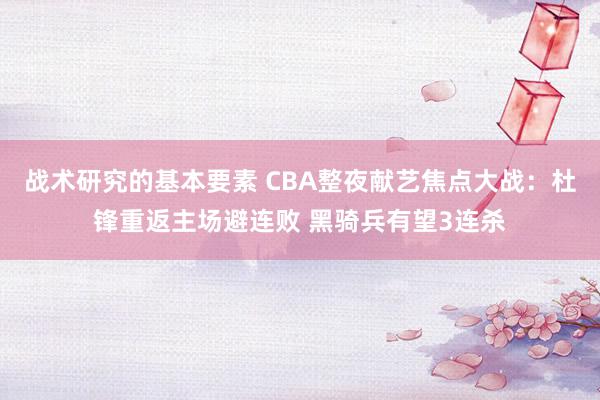 战术研究的基本要素 CBA整夜献艺焦点大战：杜锋重返主场避连败 黑骑兵有望3连杀