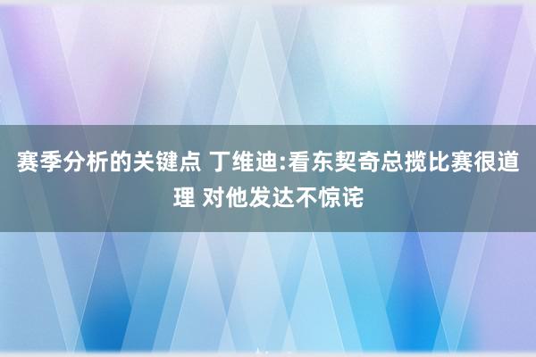 赛季分析的关键点 丁维迪:看东契奇总揽比赛很道理 对他发达不惊诧