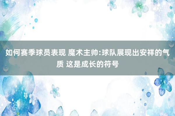 如何赛季球员表现 魔术主帅:球队展现出安祥的气质 这是成长的符号