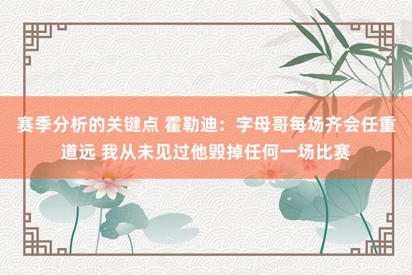 赛季分析的关键点 霍勒迪：字母哥每场齐会任重道远 我从未见过他毁掉任何一场比赛