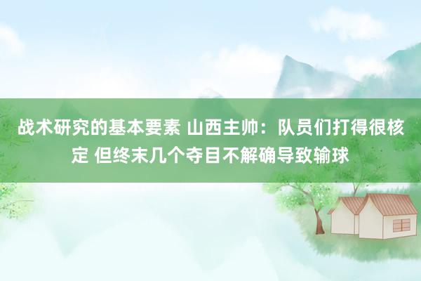 战术研究的基本要素 山西主帅：队员们打得很核定 但终末几个夺目不解确导致输球