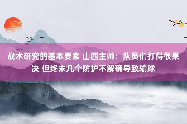 战术研究的基本要素 山西主帅：队员们打得很果决 但终末几个防护不解确导致输球