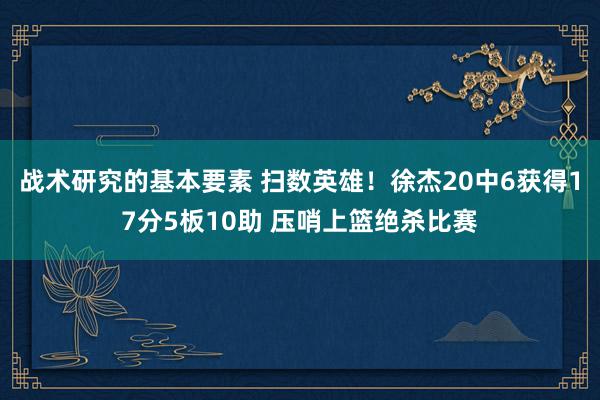 战术研究的基本要素 扫数英雄！徐杰20中6获得17分5板10助 压哨上篮绝杀比赛