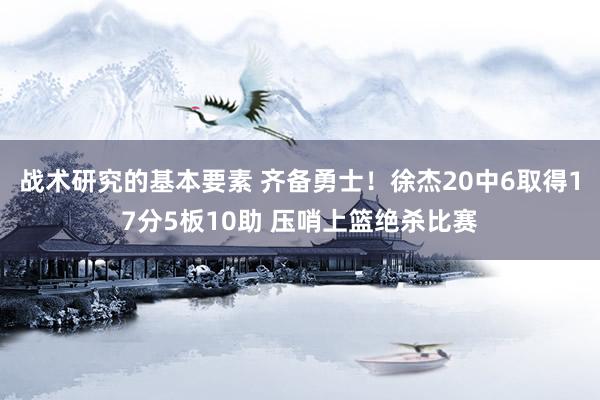 战术研究的基本要素 齐备勇士！徐杰20中6取得17分5板10助 压哨上篮绝杀比赛