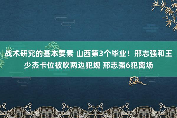 战术研究的基本要素 山西第3个毕业！邢志强和王少杰卡位被吹两边犯规 邢志强6犯离场