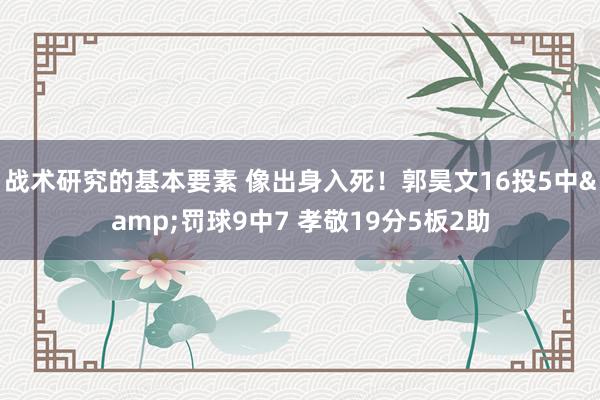 战术研究的基本要素 像出身入死！郭昊文16投5中&罚球9中7 孝敬19分5板2助