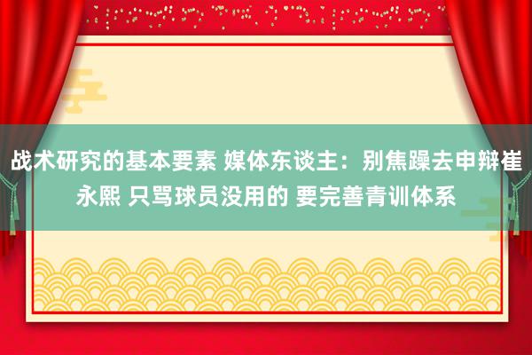 战术研究的基本要素 媒体东谈主：别焦躁去申辩崔永熙 只骂球员没用的 要完善青训体系