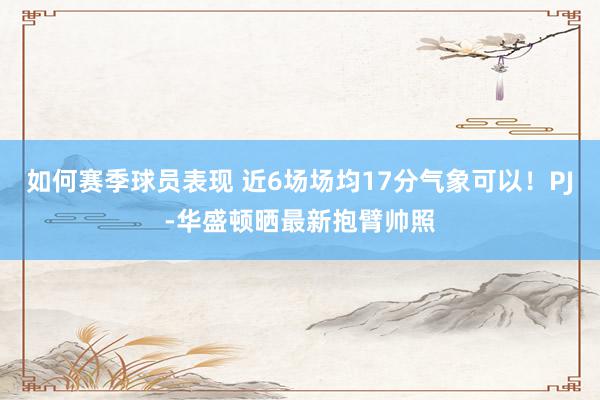 如何赛季球员表现 近6场场均17分气象可以！PJ-华盛顿晒最新抱臂帅照