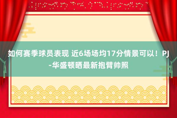 如何赛季球员表现 近6场场均17分情景可以！PJ-华盛顿晒最新抱臂帅照