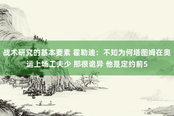 战术研究的基本要素 霍勒迪：不知为何塔图姆在奥运上场工夫少 那很诡异 他是定约前5