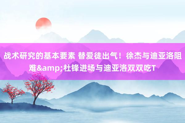 战术研究的基本要素 替爱徒出气！徐杰与迪亚洛阻难&杜锋进场与迪亚洛双双吃T