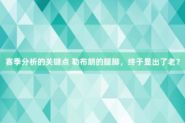 赛季分析的关键点 勒布朗的腿脚，终于显出了老？