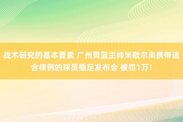 战术研究的基本要素 广州男篮主帅米歇尔未携带适合律例的球员插足发布会 被罚1万！