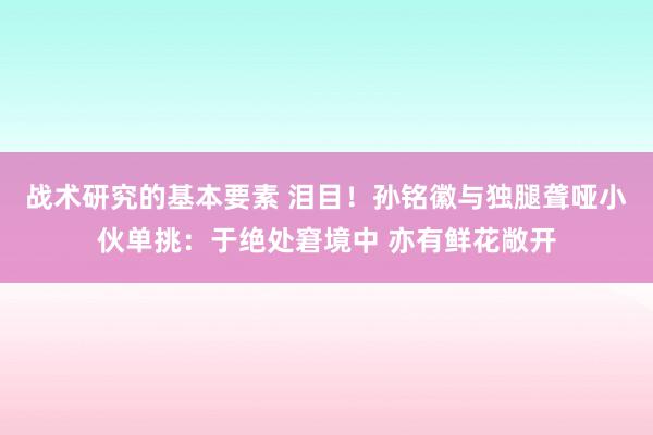 战术研究的基本要素 泪目！孙铭徽与独腿聋哑小伙单挑：于绝处窘境中 亦有鲜花敞开