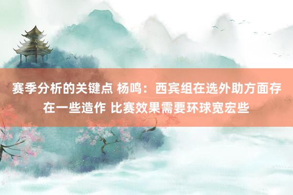 赛季分析的关键点 杨鸣：西宾组在选外助方面存在一些造作 比赛效果需要环球宽宏些