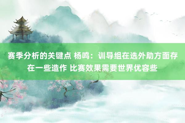 赛季分析的关键点 杨鸣：训导组在选外助方面存在一些造作 比赛效果需要世界优容些