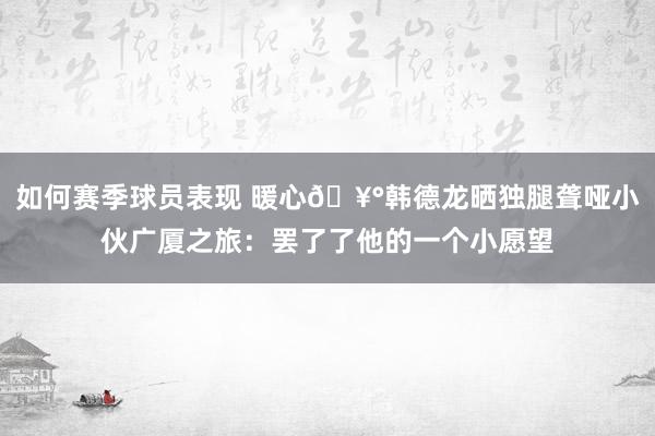 如何赛季球员表现 暖心🥰韩德龙晒独腿聋哑小伙广厦之旅：罢了了他的一个小愿望