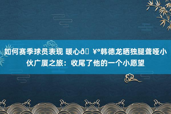 如何赛季球员表现 暖心🥰韩德龙晒独腿聋哑小伙广厦之旅：收尾了他的一个小愿望