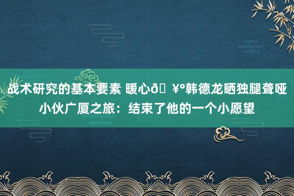 战术研究的基本要素 暖心🥰韩德龙晒独腿聋哑小伙广厦之旅：结束了他的一个小愿望