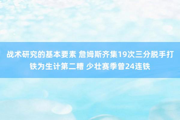 战术研究的基本要素 詹姆斯齐集19次三分脱手打铁为生计第二糟 少壮赛季曾24连铁