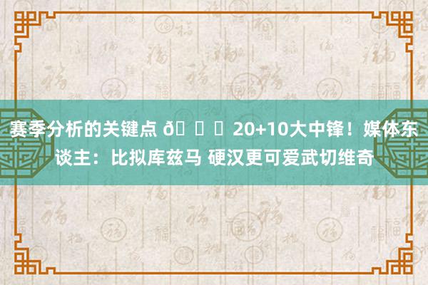 赛季分析的关键点 😋20+10大中锋！媒体东谈主：比拟库兹马 硬汉更可爱武切维奇