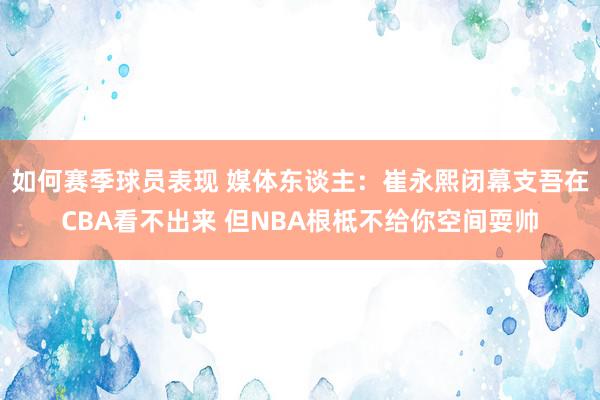 如何赛季球员表现 媒体东谈主：崔永熙闭幕支吾在CBA看不出来 但NBA根柢不给你空间耍帅